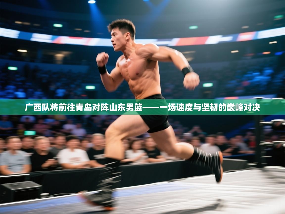 广西队将前往青岛对阵山东男篮——一场速度与坚韧的巅峰对决